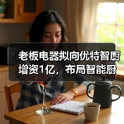 老板电器拟向优特智厨增资1亿，布局智能厨电生态合作（图2）