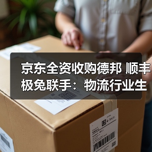 京东全资收购德邦 顺丰极兔联手：物流行业生态整合加速